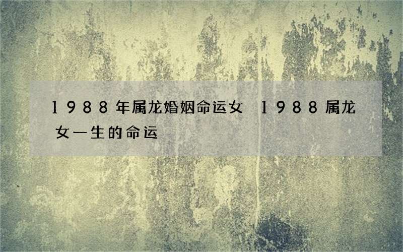 1988年属龙婚姻命运女 1988属龙女一生的命运